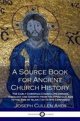 A Source Book for Ancient Church History: The Early Christian Church, its Origins, Theology and Growth from the Apostolic Age to the Rise of Islam (1st to 8th Centuries) - Joseph Cullen Ayer - cover