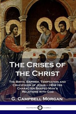 The Crises of the Christ: The Birth, Baptism, Temptation and Crucifixion of Jesus - How His Character Shaped Man's Relations with God - G Campbell Morgan - cover