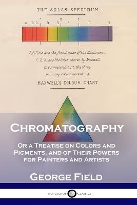 Chromatography: Or a Treatise on Colors and Pigments, and of Their Powers for Painters and Artists - George Field - cover