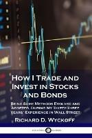 How I Trade and Invest in Stocks and Bonds: Being Some Methods Evolved and Adopted, During My Thirty-Three Years' Experience in Wall Street - Richard D Wyckoff - cover