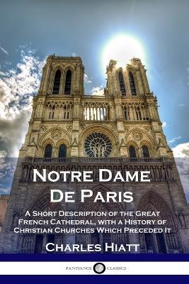 Notre Dame De Paris: A Short Description of the Great French Cathedral, with a History of Christian Churches Which Preceded It - Charles Hiatt - cover