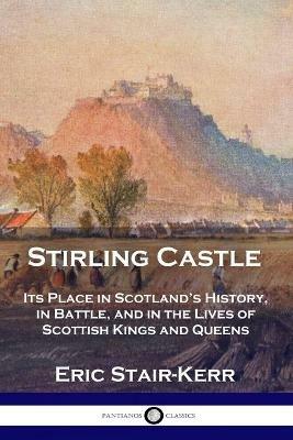 Stirling Castle: Its Place in Scotland's History, in Battle, and in the Lives of Scottish Kings and Queens - Eric Stair-Kerr - cover