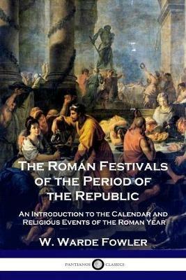 The Roman Festivals of the Period of the Republic: An Introduction to the Calendar and Religious Events of the Roman Year - W Warde Fowler - cover