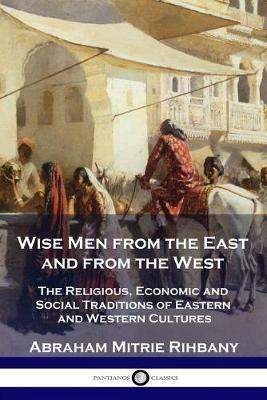 Wise Men from the East and from the West: The Religious, Economic and Social Traditions of Eastern and Western Cultures - Abraham Mitrie Rihbany - cover