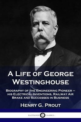 A Life of George Westinghouse: Biography of the Engineering Pioneer - his Electrical Inventions, Railway Air Brake and Successes in Business - Henry G Prout - cover