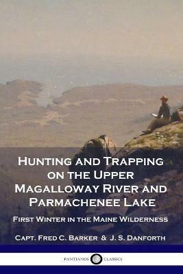 Hunting and Trapping on the Upper Magalloway River and Parmachenee Lake: First Winter in the Maine Wilderness - Capt Fred C Barker,J S Danforth - cover