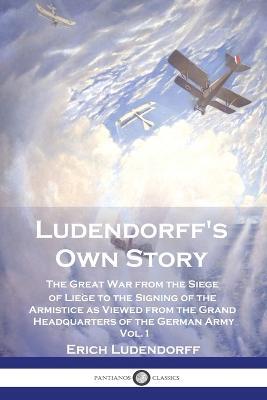 Ludendorff's Own Story: The Great War from the Siege of Liege to the Signing of the Armistice as Viewed from the Grand Headquarters of the German Army - Vol. 1 - Erich Ludendorff - cover