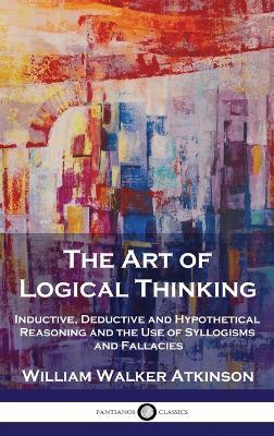 The Art of Logical Thinking: Inductive, Deductive and Hypothetical Reasoning and the Use of Syllogisms and Fallacies - William Walker Atkinson - cover