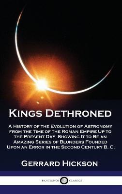 Kings Dethroned: A History of the Evolution of Astronomy from the Time of the Roman Empire Up to the Present Day; Showing It to Be an Amazing Series of Blunders Founded Upon an Error in the Second Century B. C. - Gerrard Hickson - cover