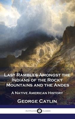 Last Rambles Amongst the Indians of the Rocky Mountains and the Andes: A Native American History - George Catlin - cover