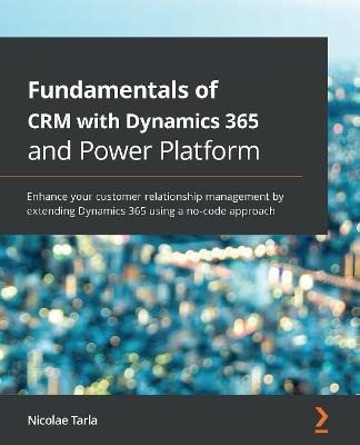 Fundamentals of CRM with Dynamics 365 and Power Platform: Enhance your customer relationship management by extending Dynamics 365 using a no-code approach - Nicolae Tarla - cover