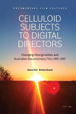 Celluloid Subjects to Digital Directors: Changing Aboriginalities and Australian Documentary Film, 1901–2017 - Jennifer Debenham - cover