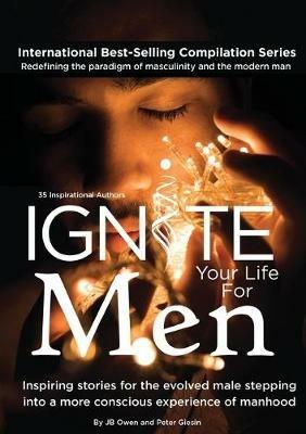 Ignite Your Life for Men: Thirty-five outstanding stories by men who are supporting other men to become the powerfully- enlightened, courageously-awakened, conscious role models they were born to be - Jb Owen,Peter Giesin - cover