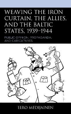 Weaving the Iron Curtain, the Allies, and the Baltic States, 1939–1944: Public Opinion, Propaganda, and Caricatures - Eero Medijainen - cover