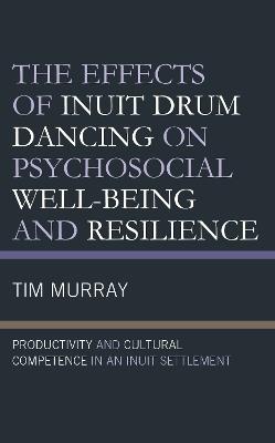 The Effects of Inuit Drum Dancing on Psychosocial Well-Being and Resilience: Productivity and Cultural Competence in an Inuit Settlement - Tim Murray - cover