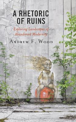 A Rhetoric of Ruins: Exploring Landscapes of Abandoned Modernity - Andrew F. Wood - cover