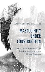 Masculinity Under Construction: Literary Re-Presentations of Black Masculinity in the African Diaspora