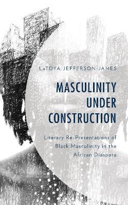 Masculinity Under Construction: Literary Re-Presentations of Black Masculinity in the African Diaspora - LaToya Jefferson-James - cover