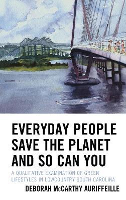 Everyday People Save the Planet and So Can You: A Qualitative Examination of Green Lifestyles in Lowcountry South Carolina - Deborah McCarthy Auriffeille - cover