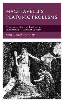 Machiavelli's Platonic Problems: Neoplatonism, Eros, Mythmaking, and Philosophy in Machiavellian Thought - Guillaume Bogiaris - cover