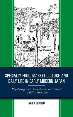 Specialty Food, Market Culture, and Daily Life in Early Modern Japan: Regulating and Deregulating the Market in Edo, 1780–1870 - Akira Shimizu - cover