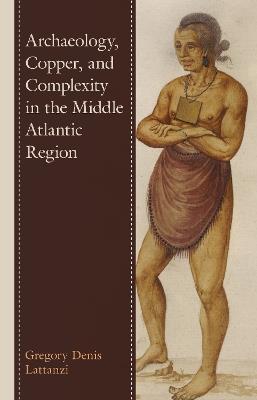 Archaeology, Copper, and Complexity in the Middle Atlantic Region - Gregory Denis Lattanzi - cover
