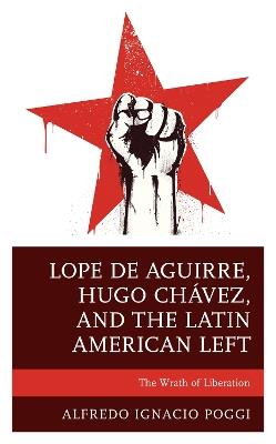 Lope de Aguirre, Hugo Chavez, and the Latin American Left: The Wrath of Liberation - Alfredo Ignacio Poggi - cover