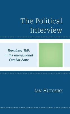 The Political Interview: Broadcast Talk in the Interactional Combat Zone - Ian Hutchby - cover