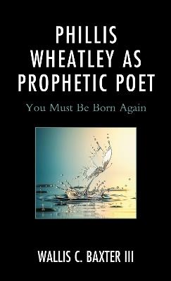 Phillis Wheatley as Prophetic Poet: You Must Be Born Again - Wallis C Baxter - cover