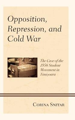 Opposition, Repression, and Cold War: The Case of the 1956 Student Movement in Timisoara - Corina Snitar - cover