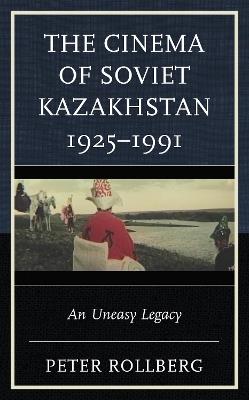 The Cinema of Soviet Kazakhstan 1925–1991: An Uneasy Legacy - Peter Rollberg - cover