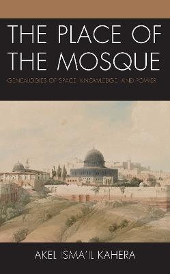 The Place of the Mosque: Genealogies of Space, Knowledge, and Power - Akel Isma'il Kahera - cover