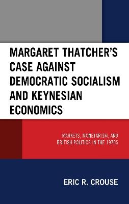 Margaret Thatcher's Case against Democratic Socialism and Keynesian Economics: Markets, Monetarism, and British Politics in the 1970s - Eric R. Crouse - cover