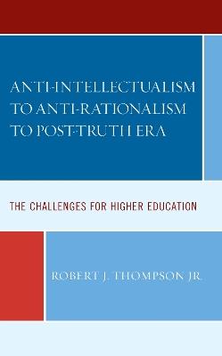 Anti-intellectualism to Anti-rationalism to Post-truth Era: The Challenges for Higher Education - Robert J Thompson - cover