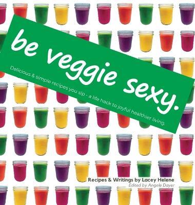 Be Veggie Sexy: Delicious & simple recipes you sip - a life hack to joyful healthier living. - Lacey Helene - cover