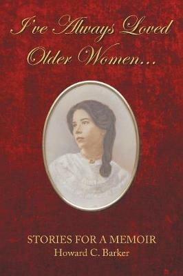 I Have Always Loved Older Women...: Stories for a Memoir - Howard C Barker - cover