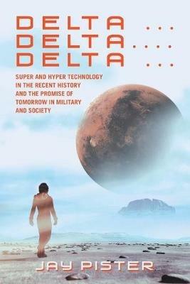 Delta ...Delta.... Delta ...: Super and Hyper Technology in the Recent History and the Promise of Tomorrow in Military and Society - Jay Pister - cover