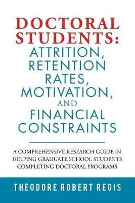 Doctoral Students: Attrition, Retention Rates, Motivation, and Financial Constraints: A Comprehensive Research Guide in Helping Graduate School Students Completing Doctoral Programs - Theodore Robert Regis - cover
