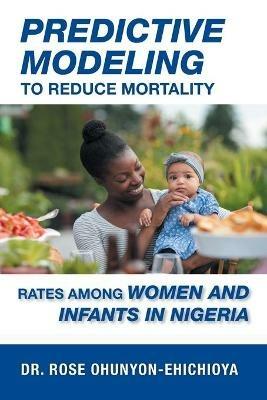 Predictive Modeling to Reduce Mortality Rates Among Women and Infants in Nigeria: A Dissertation Presented in Partial Fulfillment of the Requirements for the Degree of Doctor of Health Administration - Rose Ohunyon-Ehichioya - cover