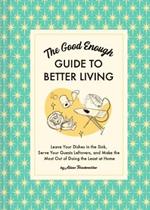 The Good Enough Guide to Better Living: Leave Your Dishes in the Sink, Serve Your Guests Leftovers, and Make the Most Out of Doing the Least at Home