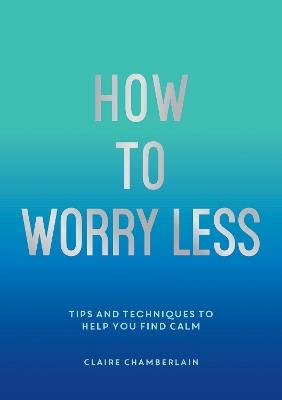 How To Worry Less: Tips and Techniques to Help You Find Calm - Claire Chamberlain - cover
