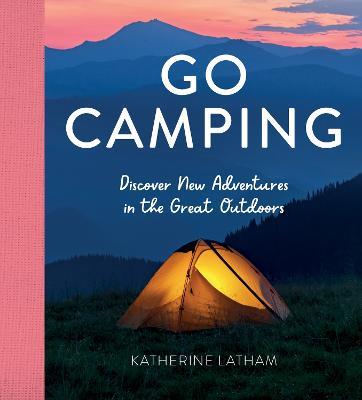 Go Camping: Discover New Adventures in the Great Outdoors, Featuring Recipes, Activities, Travel Inspiration, Tent Hacks, Bushcraft Basics, Foraging Tips and More! - Katherine Latham - cover
