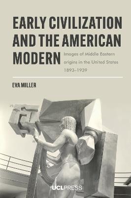Early Civilization and the American Modern: Images of Middle Eastern Origins in the United States, 1893–1939 - Eva Miller - cover
