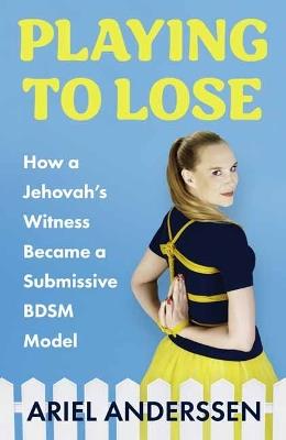 Playing to Lose: How a Jehovah's Witness Became a Submissive BDSM Model - Ariel Anderssen - cover