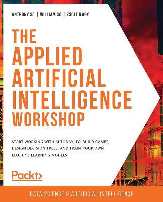 The The Applied Artificial Intelligence Workshop: Start working with AI today, to build games, design decision trees, and train your own machine learning models - Anthony So,William So,Zsolt Nagy - cover