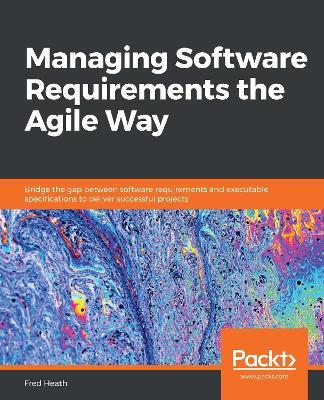 Managing Software Requirements the Agile Way: Bridge the gap between software requirements and executable specifications to deliver successful projects - Fred Heath - cover