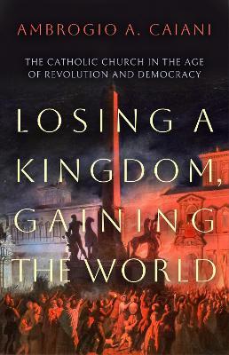 Losing a Kingdom, Gaining the World: The Catholic Church in the Age of Revolution and Democracy - Ambrogio A. Caiani - cover