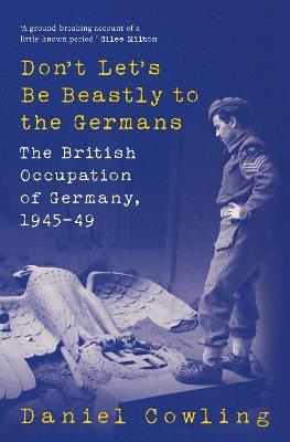 Don't Let's Be Beastly to the Germans: The British Occupation of Germany, 1945-49 - Daniel Cowling - cover