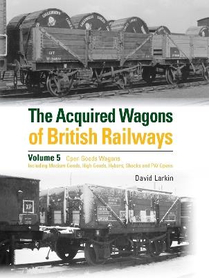The Acquired Wagons of British Railways Volume 5: Open Goods Wagons (including Medium Goods, High Goods, Hybars, Shocks and PW Opens) - David Larkin - cover