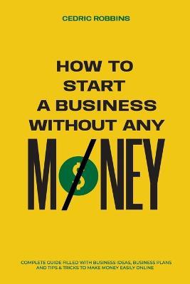 How to start a business without any money - Complete Guide Filled with Business ideas, Business Plans, Tips & Tricks to make money easily online - Cedric Robbins - cover